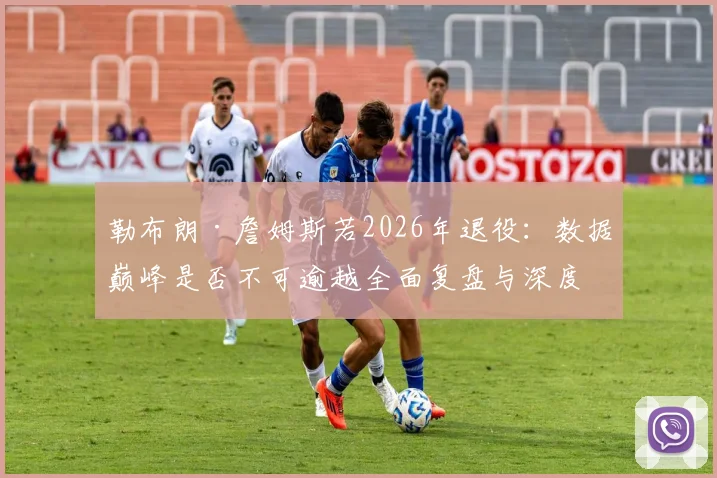 勒布朗·詹姆斯若2026年退役：数据巅峰是否不可逾越全面复盘与深度解析