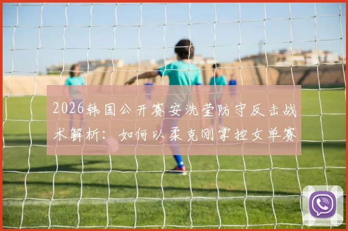 2026韩国公开赛安洗莹防守反击战术解析：如何以柔克刚掌控女单赛场
