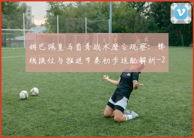 姆巴佩皇马首秀战术磨合观察:锋线换位与推进节奏初步适配解析