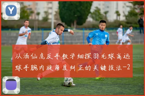 从汤仙虎反手教学细探羽毛球高远球手腕内旋角度纠正的关键技法