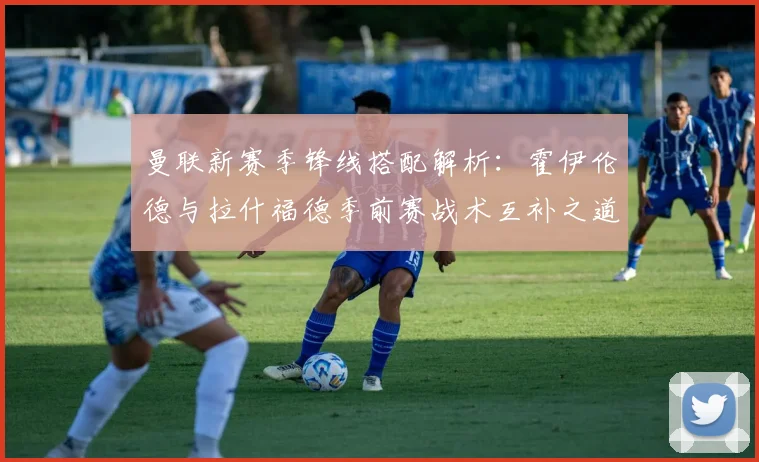 曼联新赛季锋线搭配解析：霍伊伦德与拉什福德季前赛战术互补之道