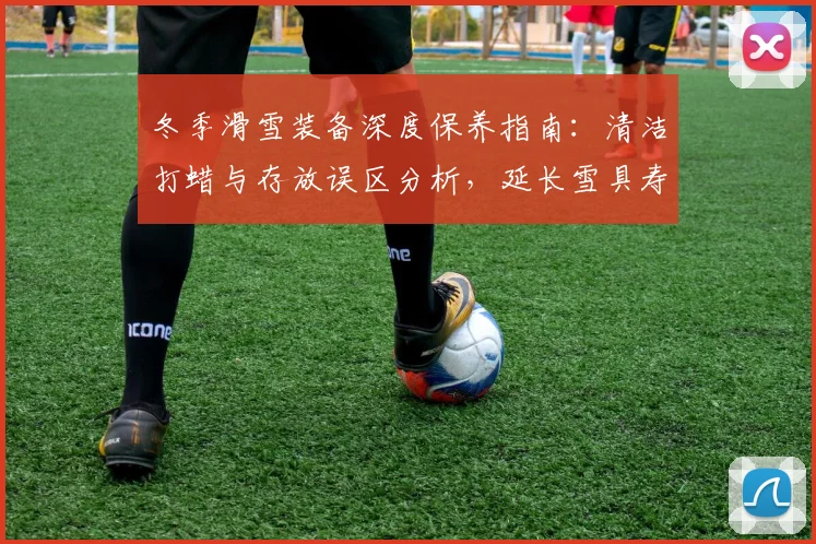 冬季滑雪装备深度保养指南：清洁打蜡与存放误区分析，延长雪具寿命的关键措施